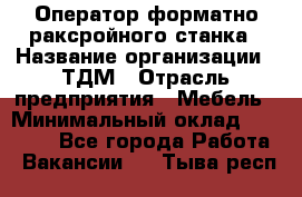 Оператор форматно-раксройного станка › Название организации ­ ТДМ › Отрасль предприятия ­ Мебель › Минимальный оклад ­ 40 000 - Все города Работа » Вакансии   . Тыва респ.